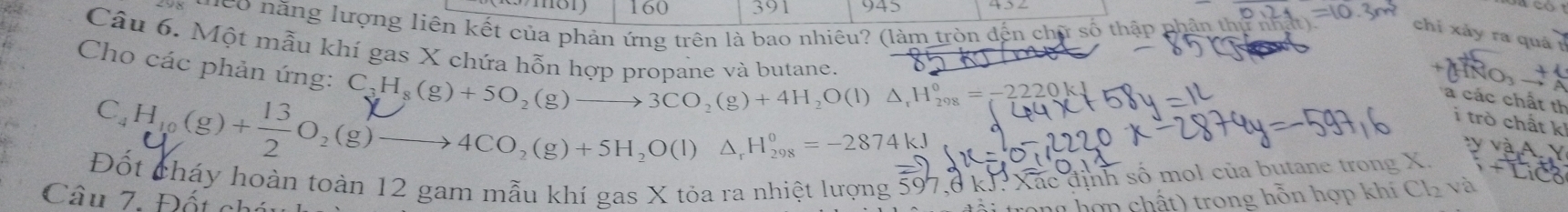 160 391 945 
Heo năng lượng liên kết của phản ứng trên là bao nhiêu? (làm tròn đến chữ số thập phần th 
chỉ xảy ra quá 1 
Câu 6. Một mẫu khí gas X chứa hỗn hơp pranane và butane 
Cho các phản ứng:
C_3H_8(g)+5O_2(g)to 3CO_2(g)+4H_2O(l)△ _rH_(298)°=-2220kJ
a các chất th 
i trò chất k
C₂H₁ (g)+→O₂(g)—→4CO₃(g)+5H₂O(l) Δ, H‰ =-2874kJ
Đốt cháy hoàn toàn 12 gam mẫu khí gas X tỏa ra nhiệt lượng 597, 8 kJ : Xắc định số mol của butane trong X. 
Câu 7 Đốu 
h o n ch t trong hỗn hợp khí Cl_2 và