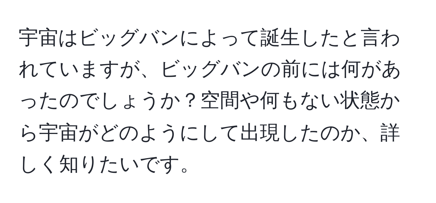 宇宙はビッグバンによって誕生したと言われていますが、ビッグバンの前には何があったのでしょうか？空間や何もない状態から宇宙がどのようにして出現したのか、詳しく知りたいです。