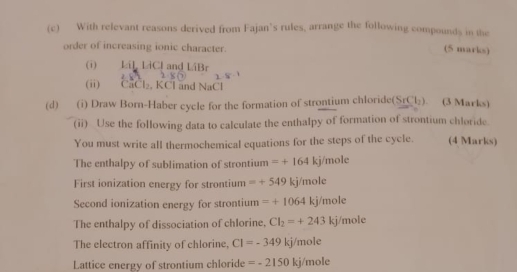 With relevant reasons derived from Fajan’s rules, arrange the following compounds in the 
order of increasing ionic character. 
(5 marks) 
(i) LiL LiCl and LiBr
(ii) CaCl₂, KCl and NaCl
(d) (i) Draw Born-Haber cycle for the formation of strontium chloride(SrCl). (3 Marks) 
(ii) Use the following data to calculate the enthalpy of formation of strontium chloride. 
You must write all thermochemical equations for the steps of the cycle. (4 Marks) 
The enthalpy of sublimation of strontium =+164kj/m ole 
First ionization energy for strontium =+549kj/mole
Second ionization energy for strontium =+1064kj/mole
The enthalpy of dissociation of chlorine. CI_2=+243kj/ 1016
The electron affinity of chlorine, CI=-349kj/mole
Lattice energy of strontium chloride =-2150kj/mole