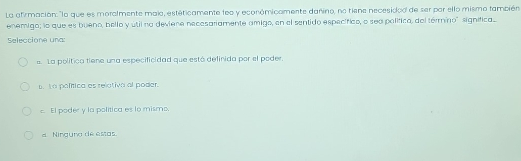 La afirmación: "lo que es moralmente malo, estéticamente feo y económicamente dañino, no tiene necesidad de ser por ello mismo también
enemigo; lo que es bueno, bello y útil no deviene necesariamente amigo, en el sentido específico, o sea político, del término" significa...
Seleccione una:. La política tiene una especificidad que está definida por el poder.
B. La política es relativa al poder.
c. El poder y la política es lo mismo.
d. Ninguna de estas.