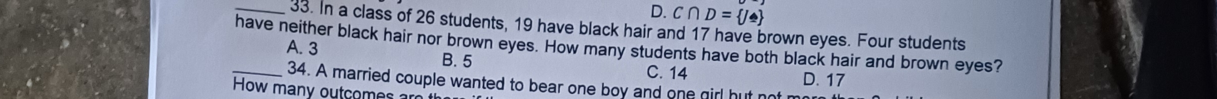 D. C∩ D= J≌ 
_33. In a class of 26 students, 19 have black hair and 17 have brown eyes. Four students
have neither black hair nor brown eyes. How many students have both black hair and brown eyes? A. 3
B. 5 C. 14 D. 17
_34. A married couple wanted to bear one boy and one girl hut not n
How many outcom s r