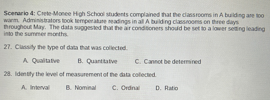 Scenario 4: Crete-Monee High School students complained that the classrooms in A building are too
warm. Administrators took temperature readings in all A building classrooms on three days
throughout May. The data suggested that the air conditioners should be set to a lower setting leading
into the summer months.
27. Classify the type of data that was collected.
A. Qualitative B. Quantitative C. Cannot be determined
28. Identify the level of measurement of the data collected.
A. Interval B. Nominal C. Ordinal D. Ratio