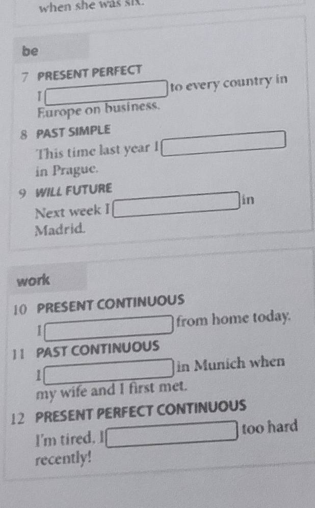 when she was six. 
be
7 PRESENT PERFECT
1 to every country in 
Europe on business.
8 PAST SIMPLE 
This time last year I 
in Prague.
9 WILL FUTURE 
Next week I 
Madrid. 
work 
10 PRESENT CONTINUOUS 
I 
from home today. 
1 I PAST CONTINUOUS 
1 in Munich when 
my wife and I first met. 
12 PRESENT PERFECT CONTINUOUS 
I'm tired. I too hard 
recently!