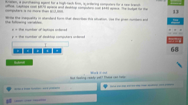 Kristen, a purchasing agent for a high-tech firm, is ordering computers for a new branch 
office. Laptops cost $870 apiece and desktop computers cost $440 apiece. The budget for the 13
computers is no more than $12,000. 
Write the inequality in standard form that describes this situation. Use the given numbers and 
the following variables. stapsed time
x= the number of laptops ordered 3
60 54
y= the number of desktop computers ordered . 
oof 190 9
T 

-
68
Submit 
Work it out 
Not feeling ready yet? These can help: 
me a lineer function: word protiems Golve one-step and two-step teer equations: wond proslems 
Lassion: Linear inequanties