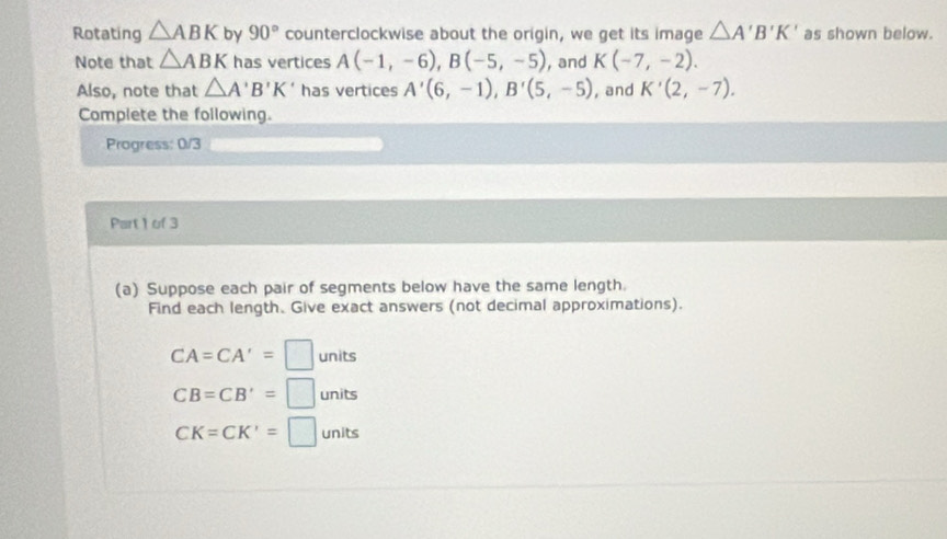Rotating △ ABK by 90° counterclockwise about the origin, we get its image △ A'B'K' as shown below. 
Note that △ ABK has vertices A(-1,-6), B(-5,-5) , and K(-7,-2). 
Also, note that △ A'B'K' has vertices A'(6,-1), B'(5,-5) , and K'(2,-7). 
Complete the following. 
Progress: 0/3 
Part 1 of 3 
(a) Suppose each pair of segments below have the same length. 
Find each length. Give exact answers (not decimal approximations).
CA=CA'=□ units
CB=CB'=□ units
CK=CK'=□ units