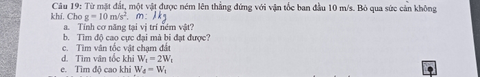 Từ mặt đất, một vật được ném lên thẳng đứng với vận tốc ban đầu 10 m/s. Bỏ qua sức cản không 
khí. Cho g=10m/s^2. , m: 
a. Tính cơ năng tại vị trí ném vật? 
b. Tìm độ cao cực đại mà bi đạt được? 
c. Tìm vân tốc vật chạm đất 
d. Tìm vân tốc khi W_t=2W_t
e. Tìm độ cao khi W_d=W_t