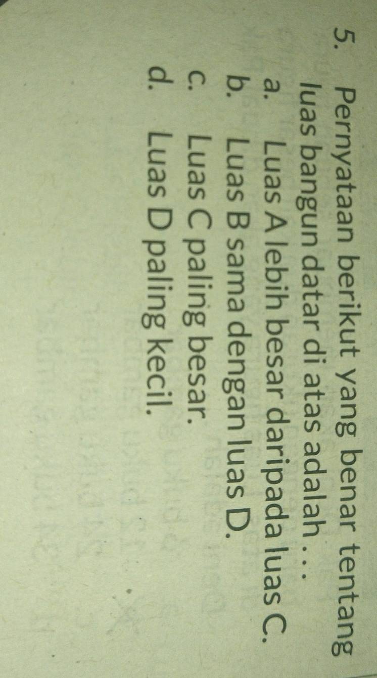 Pernyataan berikut yang benar tentang
luas bangun datar di atas adalah . . .
a. Luas A lebih besar daripada luas C.
b. Luas B sama dengan luas D.
c. Luas C paling besar.
d. Luas D paling kecil.