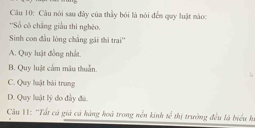 Câu nói sau đây của thầy bói là nói đến quy luật nào:
“Số cô chẳng giầu thì nghèo.
Sinh con đầu lòng chẳng gái thì trai''
A. Quy luật đồng nhất.
B. Quy luật cấm mâu thuẫn.
C. Quy luật bài trung
D. Quy luật lý do đầy đủ.
Câu 11: “Tất cả giá cả hàng hoá trong nền kinh tế thị trường đều là biểu hi