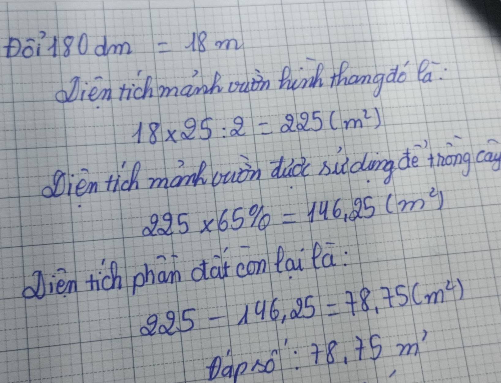 Do? 180dm=18m
oien tichmanh ouin twinh thang do Ca
18* 25:2=225(m^2)
Sien tich monk luin did suldving de thōng cay
225* 65% =146.25(m^2)
blien tich phān cai con tai fa:
225-146,25=78.75(m^2)
Dap so 78.75m^1