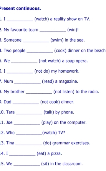 Present continuous. 
1. I _(watch) a reality show on TV. 
2. My favourite team _(win)! 
. Someone _(swim) in the sea. 
4. Two people _(cook) dinner on the beach 
5. We _(not watch) a soap opera. 
5.I _(not do) my homework. 
. Mum _(read) a magazine. 
. My brother _(not listen) to the radio. 
. Dad _(not cook) dinner. 
1O. Tara _(talk) by phone. 
11. Joe _(play) on the computer. 
12. Who _(watch) TV? 
3. Tina _(do) grammar exercises. 
4.I _(eat) a pizza. 
5. We _(sit) in the classroom.