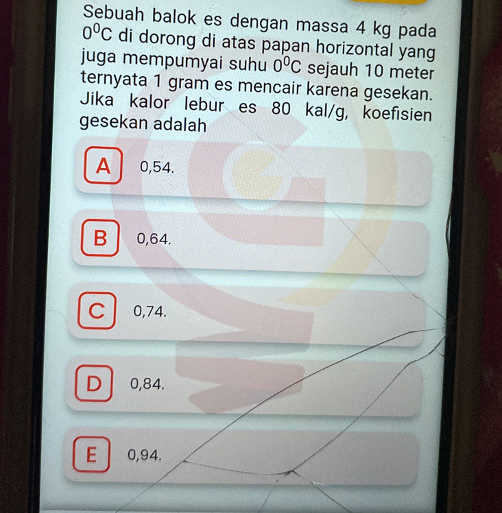 Sebuah balok es dengan massa 4 kg pada
0^0C di dorong di atas papan horizontal yang
juga mempumyai suhu 0^0C sejauh 10 meter
ternyata 1 gram es mencair karena gesekan.
Jika kalor lebur es 80 kal/g, koefisien
gesekan adalah
A 0,54.
B 0,64.
C 0,74.
D 0,84.
E 0,94.