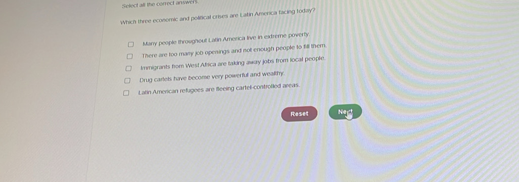 Select all the correct answers
Which three economic and political crises are Latin America facing today?
Many people throughout Latin America live in extreme poverty.
There are too many job openings and not enough people to fill them.
Immigrants from West Africa are taking away jobs from local people.
Drug cartels have become very powerful and wealthy
Latin American refugees are fleeing cartel-controlled areas.
Reset Ne