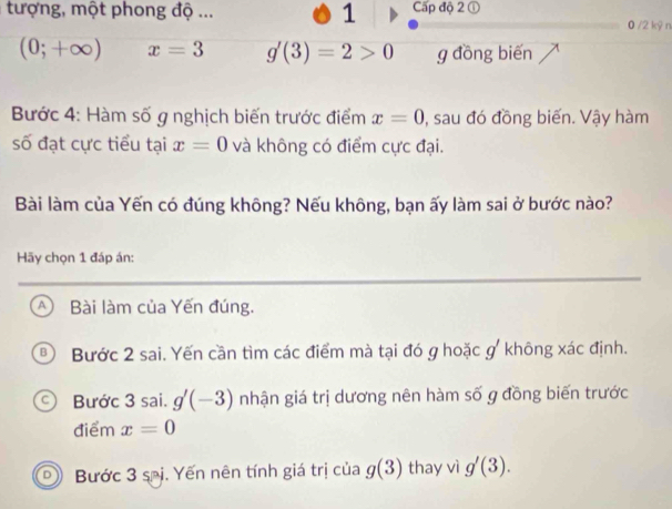 tượng, một phong độ ... 1 Cấp độ 2 ①
0 /2 kỷ n
(0;+∈fty ) x=3 g'(3)=2>0 g đồng biến
Bước 4: Hàm số g nghịch biến trước điểm x=0 , sau đó đồng biến. Vậy hàm
số đạt cực tiểu tại x=0 và không có điểm cực đại.
Bài làm của Yến có đúng không? Nếu không, bạn ấy làm sai ở bước nào?
Hãy chọn 1 đáp án:
A Bài làm của Yến đúng.
Bước 2 sai. Yến cần tìm các điểm mà tại đó g hoặc g' không xác định.
Bước 3 sai. g'(-3) nhận giá trị dương nên hàm số g đồng biến trước
điểm x=0
Bước 3 sĩị. Yến nên tính giá trị của g(3) thay vì g'(3).