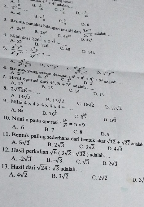 A.  1/8  t án 4^(-5)* 4^3 ing tepat!
adalah...
2. 2^(-3)= _B.  1/16  C. - 1/8  _D. - 1/16 
A. -6 B. - 1/8  C.  1/8 
D. 6
3. Bentuk pangkat bilangan positif dari  (8x^(-4))/2x^(-6)  adalah_
A. 2x^(10) B. 2x^2
4. Nilai dari A. 52 256^(frac 1)2* 27^(frac 1)3= C._ 4x^(10) D. 4x^2
5.  x^3y^6/x^4y^(-3) : x^7y/xy^(-4) =... B. 126_
C. 48 D. 144
A.  x^4y/x^(11)y^(-2)  B. x^(-7)y^4 C.  (x^3y^(-24))/x^(28)y^(-3) 
D.
6. Bentuk yang setara dengan : B. 2^9
A. 2^(10) x^(15)y^(-4)
7. Hasil operasi dari 4^3:8+3^2 2^8 8^2+8^2+8^2+8^2 D. 2^7 adalah....
C.
A. 17 C. 14_
8. 2sqrt(128)=... _ B. 15
adalah
D. 13
A. 14sqrt(2) B. 15sqrt(2)
9. Nilai 4* 4* 4* 4* 4=... _ C. 16sqrt(2) D. 17sqrt(2)
A. 8^(frac 7)3 B. 16^(frac 4)3 C. 8^(frac 10)3 D. 16^(frac 3)2
10. Nilai n pada operasi :  3^6/3^2 =n* 9
A. 6 B. 7 C. 8 D. 9
11. Bentuk paling sederhana dari bentuk akar sqrt(12)+sqrt(27) adalah
A. 5sqrt(3) B. 2sqrt(3) C. 3sqrt(3) D. 4sqrt(3)
12. Hasil perkalian sqrt(6)(3sqrt(2)-sqrt(32)) adalah…...
A. -2sqrt(3) B. -sqrt(3) C. sqrt(3) D. 2sqrt(3)
13. Hasil dari sqrt(24):sqrt(3) adalah….
A. 4sqrt(2) B. 3sqrt(2) C. 2sqrt(2) D. 2sqrt()