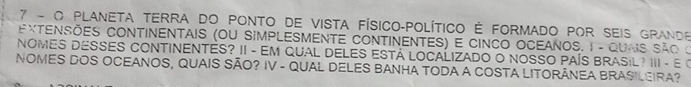 PLANETA TERrA dO PONTo de vista Físico-Político É FORMADO POr seis Grande 
EXTENSÕES CONTINENTAIS (OU SIMPLESMENTE CONTINENTES) E CINCO OCEANOS. 1 - QUNS São o 
NOMES DESSES CONTINENTES? II - EM QUAL DELES ESTÁ LOCALIZADO O NOSSO PAÍS BRASIL ? III - E « 
NOMES DOS OCEANOS, QUAIS SÃO? IV - QUAL DELES BANHA TODA A COSTA LITORÂNEA BRASILEIRA?