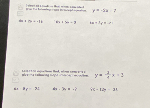 Select all equations that, when converted,
give the following slope-intercept equation. y=-2x-7
4x+2y=-16 10x+5y=0 6x+3y=-21
Select all equations that, when converted,
give the following slope-intercept equation. y= 3/4 x+3
6x-8y=-24 4x-3y=-9 9x-12y=-36