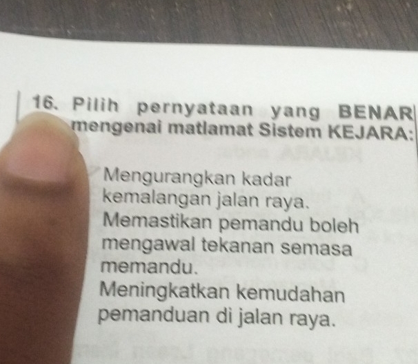 Pilih pernyataan yang BENAR
mengen ai matlamat Sistem KEJARA:
Mengurangkan kadar
kemalangan jalan raya.
Memastikan pemandu boleh
mengawal tekanan semasa
memandu.
Meningkatkan kemudahan
pemanduan di jalan raya.