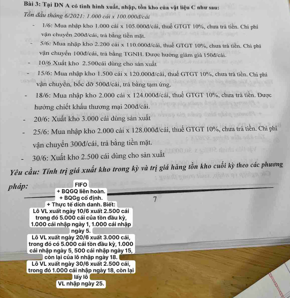 Tại DN A có tình hình xuất, nhập, tồn kho của vật liệu C như sau:
ồn đầu tháng 6/2021: 1.000 cái x 100.000đ/cái
1/6: Mua nhập kho 1.000 cái x 105.000đ/cái, thuế GTGT 10%, chưa trá tiền. Chi phí
vận chuyển 200đ/cái, trà bằng tiền mặt.
5/6: Mua nhập kho 2.200 cái x 110.000đ/cái, thuế GTGT 10%, chưa trả tiền. Chi phí
vận chuyển 100đ/cái, trả bằng TGNH. Được hưởng giảm giá 150đ/cái.
10/6 Xuất kho 2.500cái dùng cho sản xuất
15/6: Mua nhập kho 1.500 cái x 120.000đ/cái, thuế GTGT 10%, chưa trả tiền. Chi phí
vận chuyền, bốc dỡ 500đ/cái, trả bằng tạm ứng.
18/6: Mua nhập kho 2.000 cái x 124.000đ/cái, thuế GTGT 10%, chưa trả tiền. Được
hưởng chiết khẩu thương mại 200đ/cái.
20/6: Xuất kho 3.000 cái dùng sản xuất
25/6: Mua nhập kho 2.000 cái x 128.000đ/cái, thuế GTGT 10%, chưa trả tiền. Chi phí
vận chuyển 300đ/cái, trả bằng tiền mặt.
30/6: Xuất kho 2.500 cái dùng cho sản xuất
Yêu cầu: Tính trị giá xuất kho trong kỳ và trị giá hàng tồn kho cuối kỳ theo các phương
FIFO
pháp: + BQGQ liên hoàn.
+ BQGg cố định.
7
+ Thực tế dích danh. Biết:
Lô VL xuất ngày 10/6 xuất 2.500 cái
trong đó 5.000 cái của tồn đầu kỳ,
1.000 cái nhập ngày 1, 1.000 cái nhập
ngày 5.
Lô VL xuất ngày 20/6 xuất 3.000 cái,
trong đó có 5.000 cái tồn đầu kỳ, 1.000
cái nhập ngày 5, 500 cái nhập ngày 15,
còn lại của lô nhập ngày 18.
Lô VL xuất ngày 30/6 xuất 2.500 cái,
trong đó 1.000 cái nhập ngày 18, còn lại
lấy lô
VL nhập ngày 25.