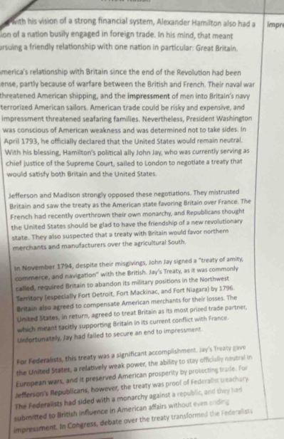 with his vision of a strong financial system, Alexander Hamilton also had a impre
ion of a nation busily engaged in foreign trade. In his mind, that meant
ursuing a friendly relationship with one nation in particular: Great Britain.
America's relationship with Britain since the end of the Revolution had been
ense, partly because of warfare between the British and French. Their naval war
threatened American shipping, and the impressment of men into Britain's navy
terrorized American sailors. American trade could be risky and expensive, and
impressment threatened seafaring families. Nevertheless, President Washington
was conscious of American weakness and was determined not to take sides. In
April 1793, he officially declared that the United States would remain neutral.
With his blessing, Hamilton's political ally John Jay, who was currently serving as
chief justice of the Supreme Court, sailed to London to negotiate a treaty that
would satisfy both Britain and the United States.
Jefferson and Madison strongly opposed these negotiations. They mistrusted
Britain and saw the treaty as the American state favoring Britain over France. The
French had recently overthrown their own monarchy, and Republicans thought
the United States should be glad to have the friendship of a new revolutionary
state. They also suspected that a treaty with Britain would favor northern
merchants and manufacturers over the agricultural South.
In November 1794, despite their misgivings, John Jay signed a "treaty of amity,
commerce, and navigation" with the British. Jay's Treaty, as it was commonly
called, required Britain to abandon its military positions in the Northwest
Territory (especially Fort Detroit, Fort Mackinac, and Fort Niagara) by 1796.
Britain also agreed to compensate American merchants for their losses. The
United States, in return, agreed to treat Britain as its most prized trade partner,
which meant tacitly supporting Britain in its current conflict with France.
Unfortunately, Jay had failed to secure an end to impressment.
For Federalists, this treaty was a significant accomplishment. Jay's Treaty gave
the United States, a relatively weak power, the ability to stay officially neutral in
European wars, and it preserved American prosperity by protecting trade. For
Jefferson's Republicans, however, the treaty was proof of Federalis teachary
The Federalists had sided with a monarchy against a republic, and they had
submitted to British influence in American affairs without even ending
impressment. In Congress, debate over the treaty transformed the Federalist.