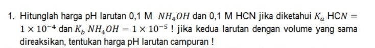 Hitunglah harga pH larutan 0,1 M NH_4OH dan 0,1 M HCN jika diketahui K_aHCN=
1* 10^(-4) dan K_bNH_4OH=1* 10^(-5)! jika kedua larutan dengan volume yang sama 
direaksikan, tentukan harga pH larutan campuran !