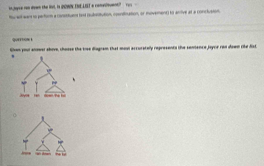 in joyce ron down the list. Is DOWN THE LIST a constituent? Yes -
hu well want to perform a constituent test (substitution, coordination, or moverent) to arrive at a conclusion.
QUEsTION S
Given your answer above, choose the tree diagram that most accurately represents the sentence joyce ron down the list.
o
0
VP
Nº ν NP
Joyos ran down the lt