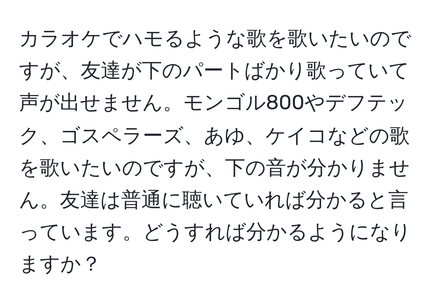 カラオケでハモるような歌を歌いたいのですが、友達が下のパートばかり歌っていて声が出せません。モンゴル800やデフテック、ゴスペラーズ、あゆ、ケイコなどの歌を歌いたいのですが、下の音が分かりません。友達は普通に聴いていれば分かると言っています。どうすれば分かるようになりますか？