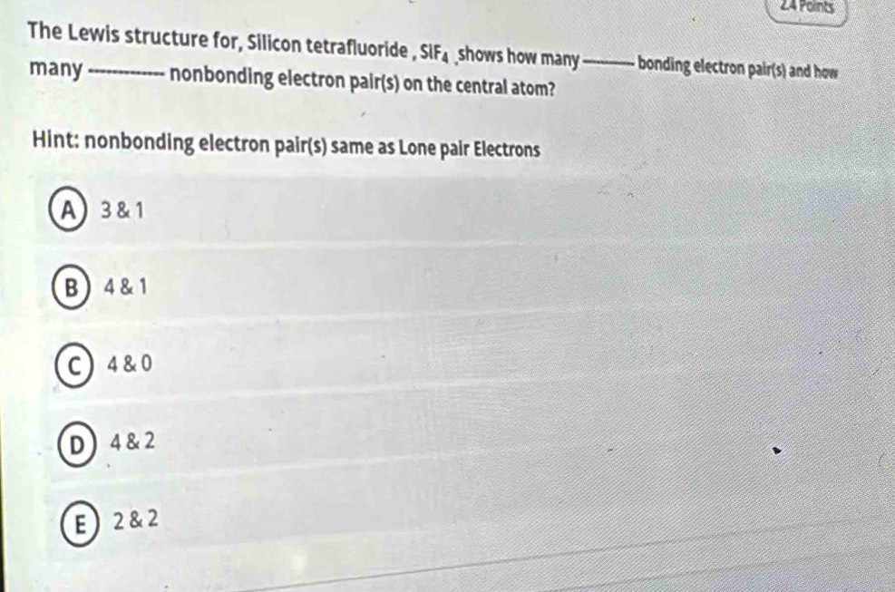 The Lewis structure for, Silicon tetrafluoride , SIF_4 shows how many_ bonding electron pair(s) and how
many nonbonding electron pair(s) on the central atom?
Hint: nonbonding electron pair(s) same as Lone pair Electrons
A) 3 &1
B 4& 1
C 4 & 0
D 4 & 2
E 2 &2