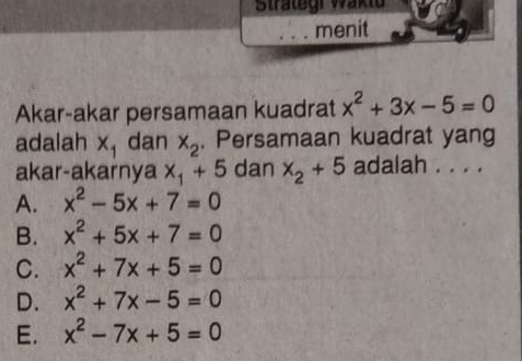 Strätegi Waktu
menit
Akar-akar persamaan kuadrat x^2+3x-5=0
adalah x_1 dan x_2. Persamaan kuadrat yang
akar-akarnya x_1+5 dan x_2+5 adalah . . . .
A. x^2-5x+7=0
B. x^2+5x+7=0
C. x^2+7x+5=0
D. x^2+7x-5=0
E. x^2-7x+5=0