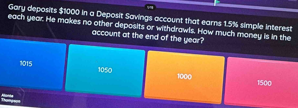 1/15
Gary deposits $1000 in a Deposit Savings account that earns 1.5% simple interest
each year. He makes no other deposits or withdrawls. How much money is in the
account at the end of the year?
1015
1050
1000
1500
Alonte
Thompson