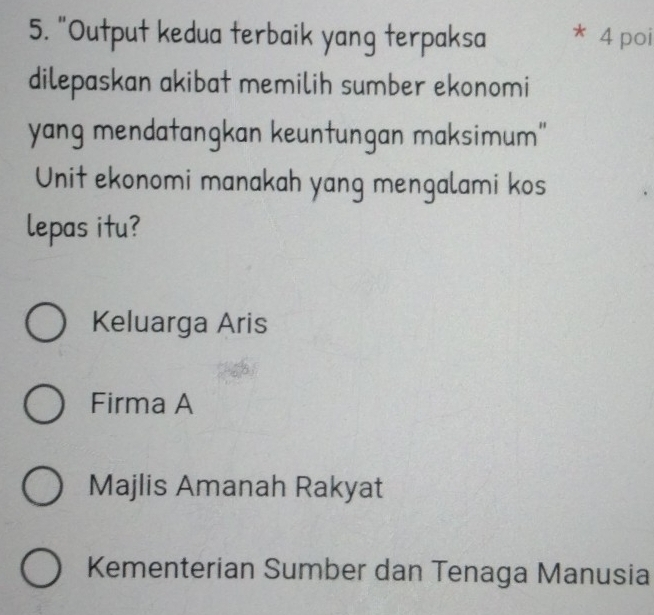 "Output kedua terbaik yang terpaksa * 4 poi
dilepaskan akibat memilih sumber ekonomi
yang mendatangkan keuntungan maksimum"
Unit ekonomi manakah yang mengalami kos
lepas itu?
Keluarga Aris
Firma A
Majlis Amanah Rakyat
Kementerian Sumber dan Tenaga Manusia