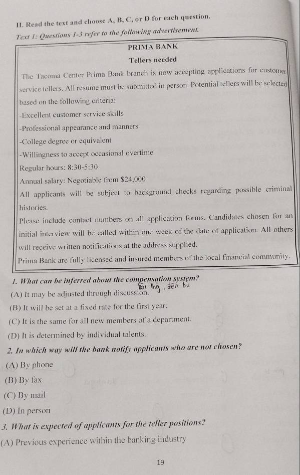 Read the text and choose A, B, C, or D for each question.
Text 1: Questions 1-3 refer to the following advertisement.
PRIMA BANK
Tellers needed
The Tacoma Center Prima Bank branch is now accepting applications for customer
service tellers. All resume must be submitted in person. Potential tellers will be selected
based on the following criteria:
-Excellent customer service skills
-Professional appearance and manners
-College degree or equivalent
-Willingness to accept occasional overtime
Regular hours: 8:30-5:30
Annual salary: Negotiable from $24,000
All applicants will be subject to background checks regarding possible criminal
histories.
Please include contact numbers on all application forms. Candidates chosen for an
initial interview will be called within one week of the date of application. All others
will receive written notifications at the address supplied.
Prima Bank are fully licensed and insured members of the local financial community.
1. What can be inferred about the compensation system?
(A) It may be adjusted through discussion.
(B) It will be set at a fixed rate for the first year.
(C) It is the same for all new members of a department.
(D) It is determined by individual talents.
2. In which way will the bank notify applicants who are not chosen?
(A) By phone
(B) By fax
(C) By mail
(D) In person
3. What is expected of applicants for the teller positions?
(A) Previous experience within the banking industry
19