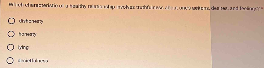 Which characteristic of a healthy relationship involves truthfulness about one's actions, desires, and feelings? *
dishonesty
honesty
lying
decietfulness