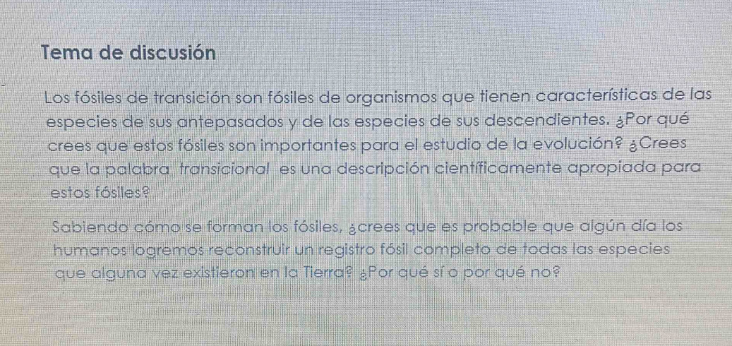 Tema de discusión 
Los fósiles de transición son fósiles de organismos que tienen características de las 
especies de sus antepasados y de las especies de sus descendientes. ¿Por qué 
crees que estos fósiles son importantes para el estudio de la evolución? ¿Crees 
que la palabra transicional es una descripción científicamente apropiada para 
estos fósiles? 
Sabiendo cómo se forman los fósiles, ¿crees que es probable que algún día los 
humanos logremos reconstruir un registro fósil completo de todas las especies 
que alguna vez existieron en la Tierra? ¿Por qué sí o por qué no?