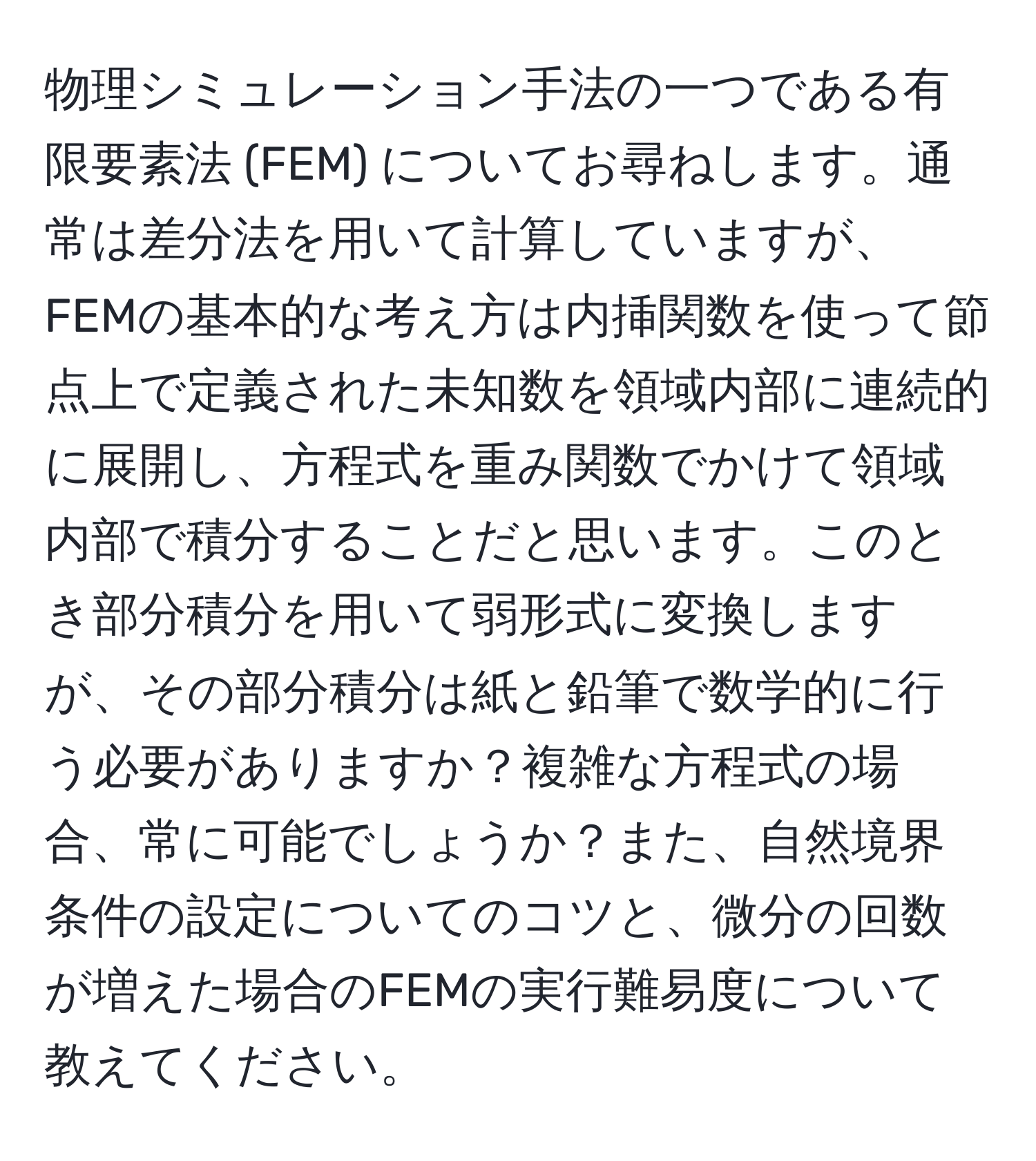 物理シミュレーション手法の一つである有限要素法 (FEM) についてお尋ねします。通常は差分法を用いて計算していますが、FEMの基本的な考え方は内挿関数を使って節点上で定義された未知数を領域内部に連続的に展開し、方程式を重み関数でかけて領域内部で積分することだと思います。このとき部分積分を用いて弱形式に変換しますが、その部分積分は紙と鉛筆で数学的に行う必要がありますか？複雑な方程式の場合、常に可能でしょうか？また、自然境界条件の設定についてのコツと、微分の回数が増えた場合のFEMの実行難易度について教えてください。