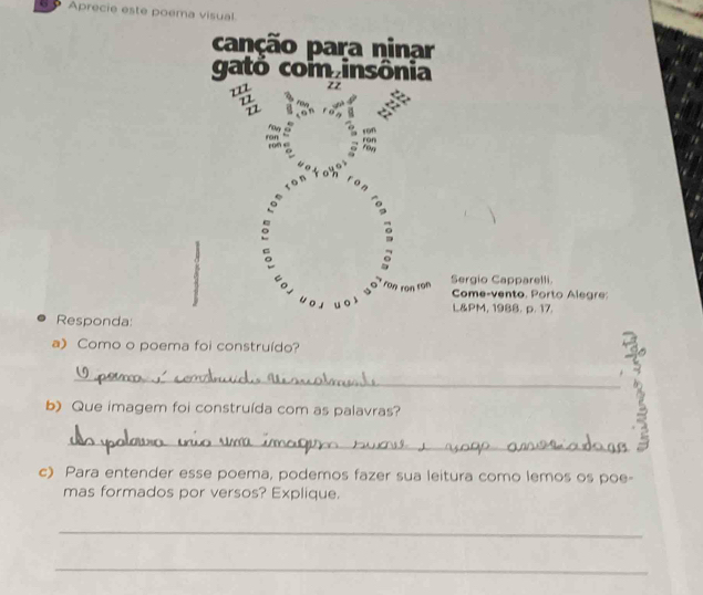 Aprecie este poema visual 
capção para ninar 
gato com insônia 
zz 
a : 、 
: rony 
cotoho 
rán ron 
o 
o 
。 
C o ron ron ron Sergio Capparelli. Come-vento. Porto Alegre: 
w o s u oì L&PM, 1988. p. 17. 
Responda: 
a) Como o poema foi construído? 
_ 
b) Que imagem foi construída com as palavras? 
_ 
c) Para entender esse poema, podemos fazer sua leitura como lemos os poe- 
mas formados por versos? Explique. 
_ 
_