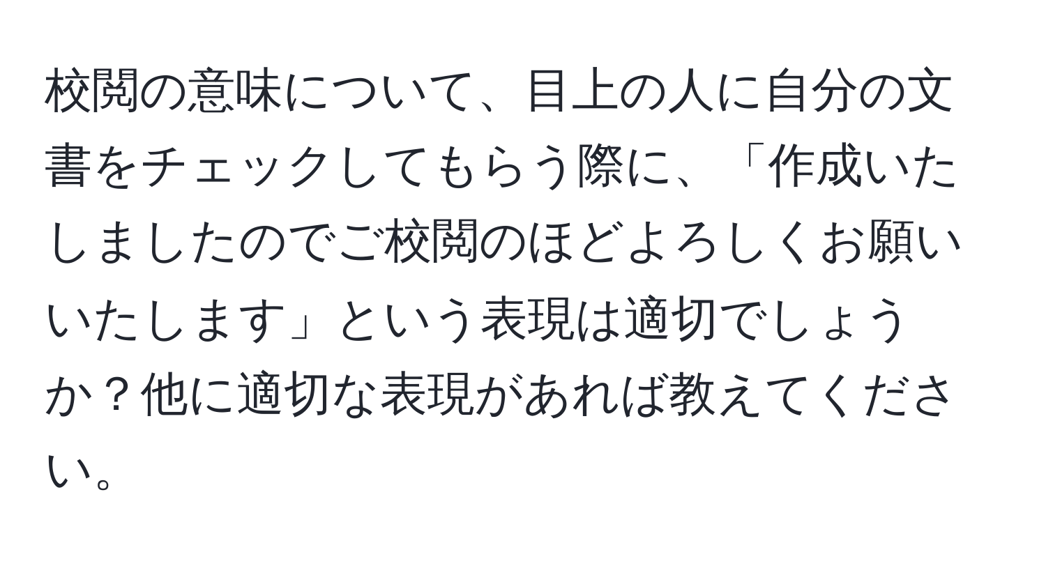 校閲の意味について、目上の人に自分の文書をチェックしてもらう際に、「作成いたしましたのでご校閲のほどよろしくお願いいたします」という表現は適切でしょうか？他に適切な表現があれば教えてください。