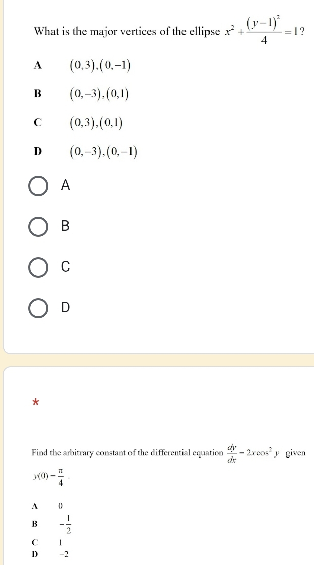 What is the major vertices of the ellipse x^2+frac (y-1)^24=1 ?
A (0,3),(0,-1)
B (0,-3), (0,1)
C (0,3),(0,1)
D (0,-3), (0,-1)
A
B
C
D
*
Find the arbitrary constant of the differential equation  dy/dx =2xcos^2 y given
y(0)= π /4 .
A 0
B - 1/2 
C 1
D −2