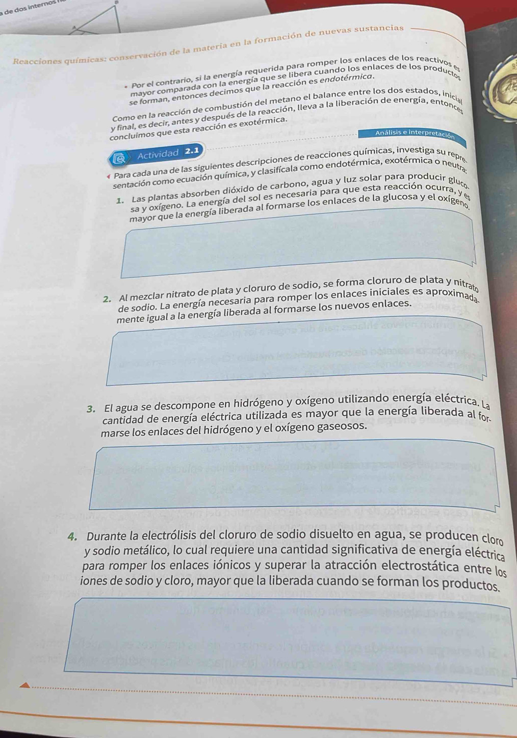 Reacciones químicas: conservación de la materia en la formación de nuevas sustancias
* Por el contrario, si la energía requerida para romper los enlaces de los reactivos es
mayor comparada con la energía que se libera cuando los enlaces de los productos
se forman, entonces decimos que la reacción es endotérmica.
Como en la reacción de combustión del metano el balance entre los dos estados, inicia
y final, es decir, antes y después de la reacción, lleva a la liberación de energía, entonces
concluimos que esta reacción es exotérmica.
Análisis e inter
etación
a Actividad 2.1
« Para cada una de las siguientes descripciones de reacciones químicas, investiga su repre
sentación como ecuación química, y clasifícala como endotérmica, exotérmica o neutra
1. Las plantas absorben dióxido de carbono, agua y luz solar para producir gluc
sa y oxígeno. La energía del sol es necesaria para que esta reacción ocurra, y es
mayor que la energía liberada al formarse los enlaces de la glucosa y el oxígeno,
2. Al mezclar nitrato de plata y cloruro de sodio, se forma cloruro de plata y nitrato
de sodio. La energía necesaria para romper los enlaces iniciales es aproximada
mente igual a la energía liberada al formarse los nuevos enlaces.
3. El agua se descompone en hidrógeno y oxígeno utilizando energía eléctrica. La
cantidad de energía eléctrica utilizada es mayor que la energía liberada al for
marse los enlaces del hidrógeno y el oxígeno gaseosos.
4. Durante la electrólisis del cloruro de sodio disuelto en agua, se producen clor
y sodio metálico, lo cual requiere una cantidad significativa de energía eléctrica
para romper los enlaces iónicos y superar la atracción electrostática entre los
iones de sodio y cloro, mayor que la liberada cuando se forman los productos.