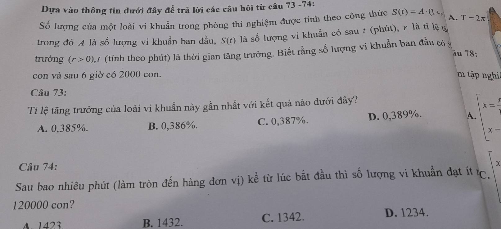 Dựa vào thông tin dưới đây để trả lời các câu hỏi từ câu 73 -74:
Số lượng của một loài vi khuẩn trong phòng thí nghiệm được tính theo công thức S(t)=A· (1+r) A. T=2π
trong đó A là số lượng vi khuẩn ban đầu, S(t) là số lượng vi khuẩn có sau t (phút), r là tỉ lệ tả
trưởng (r>0) ,t (tính theo phút) là thời gian tăng trưởng. Biết rằng số lượng vi khuần ban đầu có 5
âu 78 :
con và sau 6 giờ có 2000 con. m tập nghi
Câu 73:
Ti lệ tăng trưởng của loài vi khuẩn này gần nhất với kết quả nào dưới đây?
A. 0,385%. B. 0,386%. C. 0,387%.
D. 0,389%. A beginarrayl x= 7/4  x=endarray.
Câu 74:
χ
Sau bao nhiêu phút (làm tròn đến hàng đơn vị) kể từ lúc bắt đầu thì số lượng vi khuẩn đạt ít ℃.
120000 con?
A. 1423 B. 1432. C. 1342.
D. 1234.