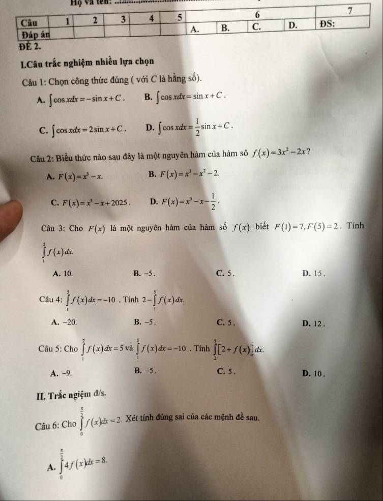 Câu trắc nghiệm nhiều lựa chọn
Câu 1: Chọn công thức đúng ( với C là hằng số).
A. ∈t cos xdx=-sin x+C. B. ∈t cos xdx=sin x+C.
C. ∈t cos xdx=2sin x+C. D. ∈t cos xdx= 1/2 sin x+C.
Câu 2: Biểu thức nào sau đây là một nguyên hàm của hàm sô f(x)=3x^2-2x ?
A. F(x)=x^3-x. B. F(x)=x^3-x^2-2.
C. F(x)=x^3-x+2025. D. F(x)=x^3-x- 1/2 .
Câu 3: Cho F(x) là một nguyên hàm của hàm số f(x) biết F(1)=7,F(5)=2. Tính
∈tlimits _1^(5f(x)dx.
A. 10. B. −5 . C. 5 . D. 15 .
Câu 4: ∈tlimits _1^5f(x)dx=-10. Tính 2-∈tlimits _1^5f(x)dx.
A. -20. B. −5 . C. 5 . D. 12 .
Câu 5: Cho ∈tlimits _1^2f(x)dx=5 và ∈tlimits _1^5f(x)dx=-10. Tính ∈tlimits _2^5[2+f(x)]dx.
A. −9. B. −5 . C. 5 . D. 10 .
II. Trắc ngiệm đ/s.
Câu 6: Cho ∈tlimits _0^(frac π)2)f(x)dx=2 Xét tính đúng sai của các mệnh 4a sau.
A. ∈tlimits _0^((frac π)2)4f(x)dx=8.