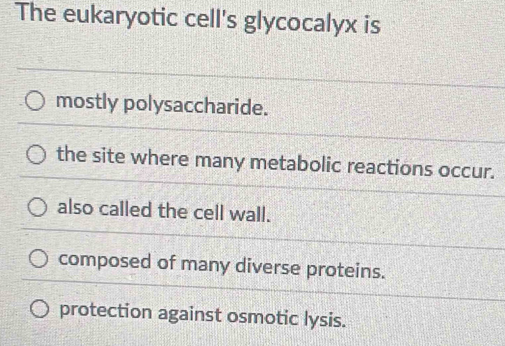 The eukaryotic cell's glycocalyx is
mostly polysaccharide.
the site where many metabolic reactions occur.
also called the cell wall.
composed of many diverse proteins.
protection against osmotic lysis.