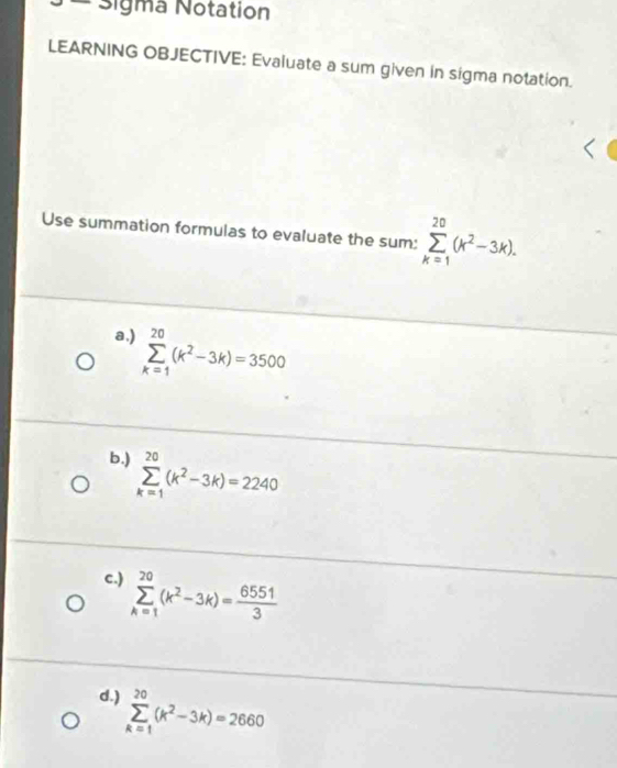 Sigma Notation
LEARNING OBJECTIVE: Evaluate a sum given in sigma notation.
Use summation formulas to evaluate the sum: sumlimits _(k=1)^(20)(k^2-3k).
a.) sumlimits _(k=1)^(20)(k^2-3k)=3500
b.) sumlimits _(k=1)^(20)(k^2-3k)=2240
c.) sumlimits _(k=1)^(20)(k^2-3k)= 6551/3 
d.) sumlimits _(k=1)^(20)(k^2-3k)=2660