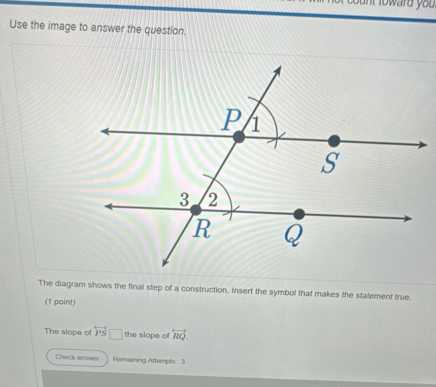 nt toward you 
Use the image to answer the question. 
The diagram shows the final step of a construction. Insert the symbol that makes the statement true. 
(1 point) 
The slope of overleftrightarrow PS the slope of overleftrightarrow RQ. 
Check answer Remaining Attempts : 3