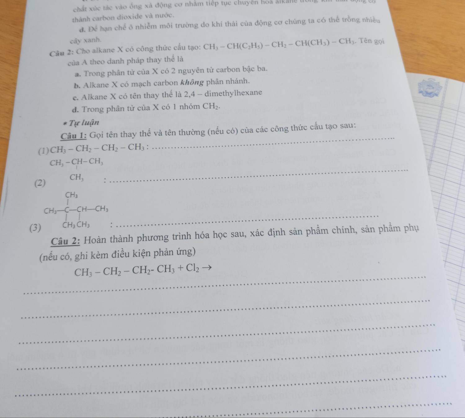 chất xúc tác vào ống xả động cơ nhằm tiếp tục chuyển hoa alkang lị
thành carbon dioxide và nước.
đ. Để hạn chể ô nhiễm môi trường do khí thải của động cơ chúng ta có thể trồng nhiều
cây xanh.
Câu 2: Cho alkane X có công thức cấu tạo: CH_3-CH(C_2H_5)-CH_2-CH(CH_3)-CH_3. Tên gọi
của A theo danh pháp thay thế là
a. Trong phân tử của X có 2 nguyên tử carbon bậc ba.
b. Alkane X có mạch carbon không phân nhánh.
c. Alkane X có tên thay thể là 2, 4 - dimethylhexane
d. Trong phân tử của X có 1 nhóm CH_2. 
* Tự luận
Câu 1: Gọi tên thay thế và tên thường (nếu có) của các công thức cấu tạo sau:
(1) CH_3-CH_2-CH_2-CH_3.
_
_
CH_3-CH-CH_3
(2) CH_3.
(3)
CH_3xrightarrow []^CH_3CH-CH_CH_3CH_3._
Câu 2: Hoàn thành phương trình hóa học sau, xác định sản phầm chính, sản phầm phụ
(nếu có, ghi kèm điều kiện phản ứng)
_
CH_3-CH_2-CH_2-CH_3+Cl_2
_
_
_
_
_