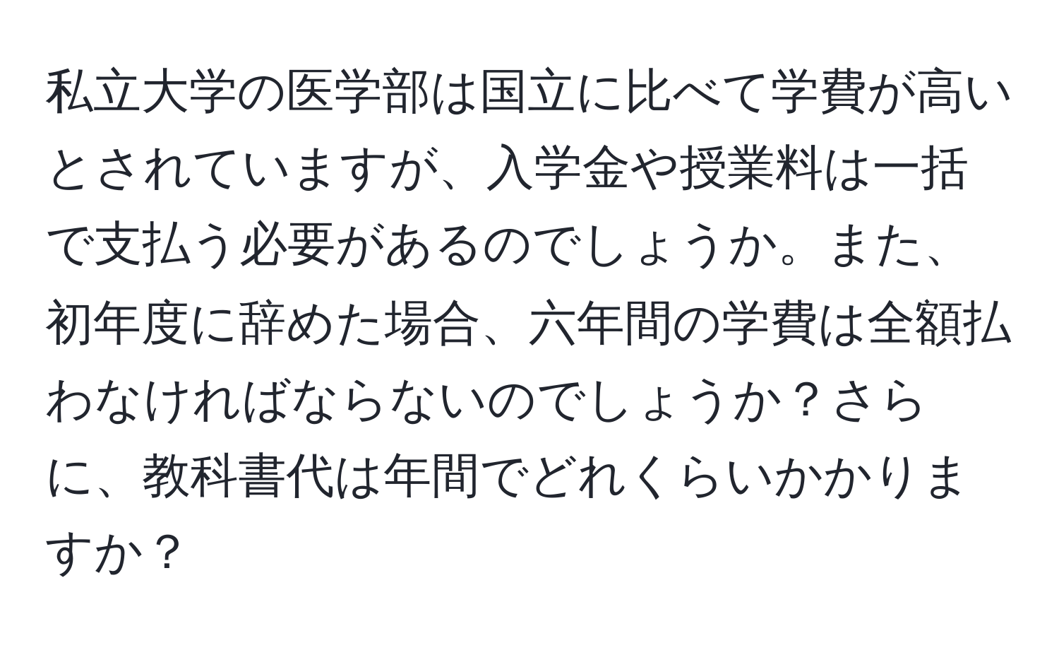 私立大学の医学部は国立に比べて学費が高いとされていますが、入学金や授業料は一括で支払う必要があるのでしょうか。また、初年度に辞めた場合、六年間の学費は全額払わなければならないのでしょうか？さらに、教科書代は年間でどれくらいかかりますか？