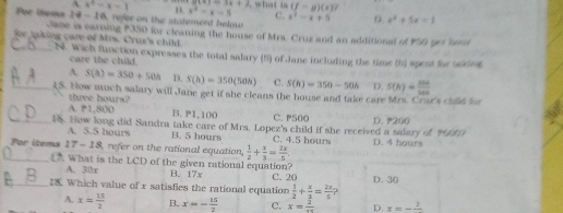 A
e1+1=3x+2
Por itema 14-16 x^2=x-1 H x^2-x-5 what is (f=g)(x)? 
C.
refer on the statement below x^2-x+5 D. x^2+5x=1
Jlane is earning P350 for cleaning the house of Mrs. Cruz and an additional of 950 pet brn
aking care of Mrs. Crur's child.
_N. Wich flunction expresses the total salary (5) of Jane including the time (h) spent for uboes
care the child.
A. S(h)=350+50h B. S(h)=350(50h) C. S(h)=350-50h D. S(h)= 256/5400 
_(S. How much salary will Jane get if she cleans the house and take care Mrs. Crun's chlld loa
three hours?
A. P1,800 B. P1,100 C. P500
_1. How long did Sandra take care of Mrs. Lopez's child if she received a salary of 140 D. 200
A. 5.5 hours B. 5 hours C. 4.5 hour
_For items 17-18 refer on the rational equation,  1/2 + x/3 = 2x/5 . D. 4 hours
What is the LCD of the given rational equation?
A. 30x B. 17x C. 20
_I. Which value of x satisfies the rational equation  1/2 + x/3 = 2x/5 ? D. 30
A. x= 15/2  B. x=- 15/2  C. x=frac 2 D. x=-frac 2