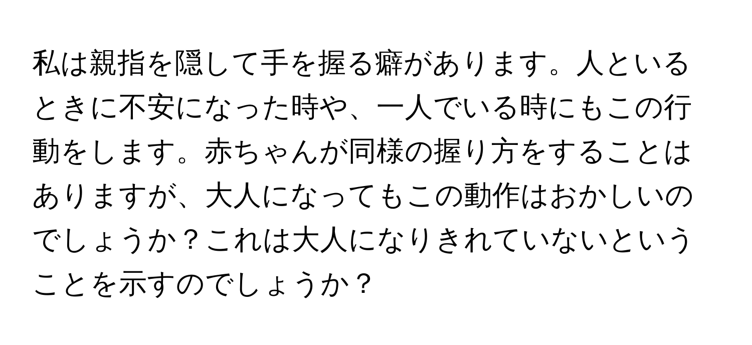 私は親指を隠して手を握る癖があります。人といるときに不安になった時や、一人でいる時にもこの行動をします。赤ちゃんが同様の握り方をすることはありますが、大人になってもこの動作はおかしいのでしょうか？これは大人になりきれていないということを示すのでしょうか？