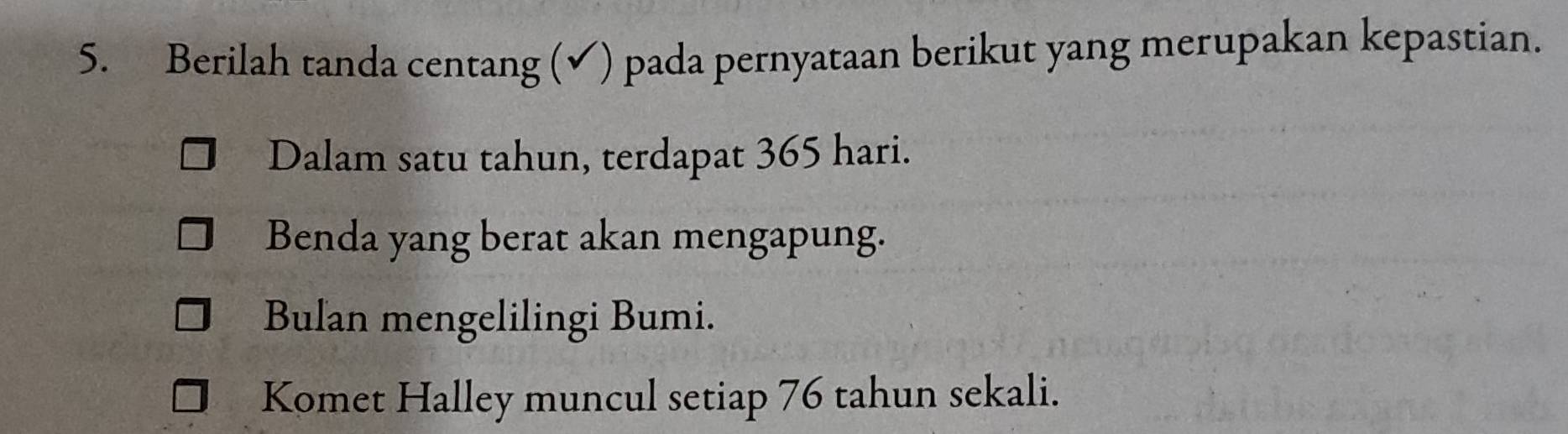 Berilah tanda centang (✔) pada pernyataan berikut yang merupakan kepastian.
Dalam satu tahun, terdapat 365 hari.
Benda yang berat akan mengapung.
Bulan mengelilingi Bumi.
Komet Halley muncul setiap 76 tahun sekali.