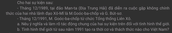 Cho hai sự kiện sau: 
- Tháng 12/1989, tại đảo Man-ta (Địa Trung Hải) đã diễn ra cuộc gặp không chính 
thức của hai nhà lãnh đạo Xô-Mĩ là M.Goóc-ba-chốp và G. Bút-sơ. 
- Tháng 12/1991, M. Goóc-ba-chốp từ chức Tổng thống Liên Xô. 
a. Nêu ý nghĩa và làm rõ tác động chung của hai sự kiện trên đối với tình hình thế giới. 
b. Tình hình thế giới từ sau năm 1991 tạo ra thời cơ và thách thức nào cho Việt Nam?