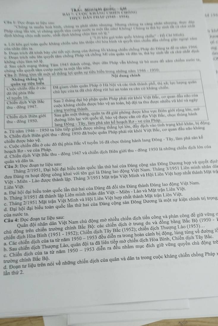 1 154
Câu 1: Đọc đoạn tư liệu sau
* hông ta muồn hoà hình, chúng ta phát nhân nhượng. Nhưng chúng ta săng nhân nhượng, thức đấp
Pháp cảng lần tớc, vi chứng quyết tàm cượp mước ta một lần nữai 1hong1 1hứng tả thủ by sinh tấi cả chứ nhất h kh
dịnh không chịu mắt nước, nhất định không chịu làm nó lệ''
( ''Lời kếu gọi toàn quốc kháng chiến'' - Hỗ Chi Minh
a Lời kếu gọi loàn quốc kháng chiến nữu lên thiện chi hòa bình và quyết tâm chiến đầu chống giác ngoại sâm , .,
b. Đoạn trích đã trình bày chi tiết nội dung của đường lỗi kháng chiến chồng Pháp do Đảng ta đề ra năm 1946 gi s
của nhân dân t
c. Đoạn trích nếu lên quyết tâm chống Pháp và chỗng Mỹ của quân và dân ta, thà hy sinh tất cá chứ nhất định (
không chịu làm nô lệ.
d. Sau cách mạng tháng Tâm 1945 thành công, thực dân Pháp vẫn không từ bộ mưu đồ sâm chiếm nước ta, 47
lần nữta.
a. Từ năm 1946 - 1950 ta liên
b. Chiến địch Biên giới thu - đông 1950 đã buộc quân Pháp phải rút khỏi Việt Bắc, cơ qu
chiến được bảo vệ.
c. Cuộc chiến đầu ở các đô thị phía Bắc vĩ tuyển 16 đã chọc thủng hành lang Đông - Tây, làm phá sân kế
hoạch Rơ - ve của Pháp.
d. Chiến địch Việt Bắc thu - đông 1947 và chiến dịch Biên giới thu - đông 1950 là những chiến địch lớn của
quân và dân ta.
Câu 3: Đọc đoạn tư liệu sau:
Tháng 2/1951, Đại hội đại biểu toàn quốc lần thứ hai của Đảng cộng sản Đông Dương họp và quyết định
đưa Đảng ra hoạt động công khai với tên gọi là Đảng lao động Việt Nam. Tháng 3/1951 Liên minh nhân dân
Việt - Miên - Lào được thành lập. Tháng 3/1951 Mặt trận Việt Minh và Hội Liên Việt hợp nhất thành Mặt trậ
Liên Việt.
a. Đại hội đại biểu toàn quốc lần thứ hai của Đảng đã đổi tên Đảng thành Đảng lao động Việt Nam,
b. Tháng 3/1951 đã thành lập Liên minh nhân dân Việt - Miên - Lào và Mặt trận Liên Việt.
c. Tháng 2/1951 Mặt trận Việt Minh và Hội Liên Việt hợp nhất thành Mặt trận Liên Việt.
d. Đại hội đại biểu toàn quốc lần thứ hai của Đảng cộng sản Đông Dương là một sự kiện chính trị trọng
của nước ta.
Câu 4: Đọc đoạn tư liệu sau:
Quân đội nhân dân Việt Nam chủ động mở nhiều chiến dịch tiến công và phản công để giữ vững ở
chủ động trên chiến trường chính Bắc Bộ: các chiến dịch ở trung du và đồng bằng Bắc Bộ (1950 - 1
chiến dịch Hòa Bình (1951 - 1952); Chiến dịch Tây Bắc (1952); chiến dịch Thượng Lào (1953)...
a. Các chiến dịch của ta từ năm 1950 - 1953 đều diễn ra trong hoàn cảnh bị động, lúng túng về đường lễ
b. Sau chiến dịch Thượng Lào, quân đội ta đã liên tiếp mở chiến dịch Hòa Bình, Chiến dịch Tây Bắc.
c. Chiến dịch của ta từ năm 1950 - 1953 diễn ra đều nhằm mục đích giữ vững quyền chủ động trê
trường chính Bắc Bộ. d. Đoạn tư liệu trên nói về những chiến dịch của quân và dân ta trong cuộc kháng chiến chống Pháp :
lần thứ 2.